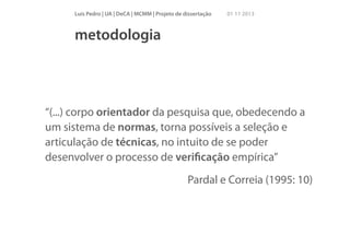 Luís Pedro | UA | DeCA | MCMM | Projeto de dissertação

01 11 2013

metodologia

“(...) corpo orientador da pesquisa que, obedecendo a
um sistema de normas, torna possíveis a seleção e
articulação de técnicas, no intuito de se poder
desenvolver o processo de veriﬁcação empírica”
Pardal e Correia (1995: 10)

 