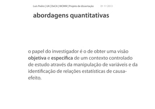 Luís Pedro | UA | DeCA | MCMM | Projeto de dissertação

01 11 2013

abordagens quantitativas

o papel do investigador é o de obter uma visão
objetiva e especíﬁca de um contexto controlado
de estudo através da manipulação de variáveis e da
identiﬁcação de relações estatísticas de causaefeito.

 