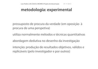 Luís Pedro | UA | DeCA | MCMM | Projeto de dissertação

01 11 2013

metodologia: experimental
pressuposto de procura da verdade (em oposição à
procura de uma perspetiva)
utiliza normalmente métodos e técnicas quantitativas
abordagem dedutiva no desenho da investigação
intenção: produção de resultados objetivos, válidos e
replicáveis (pelo investigador e por outros)

 