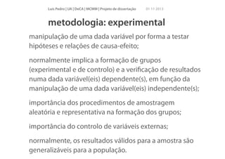 Luís Pedro | UA | DeCA | MCMM | Projeto de dissertação

01 11 2013

metodologia: experimental
manipulação de uma dada variável por forma a testar
hipóteses e relações de causa-efeito;
normalmente implica a formação de grupos
(experimental e de controlo) e a veriﬁcação de resultados
numa dada variável(eis) dependente(s), em função da
manipulação de uma dada variável(eis) independente(s);
importância dos procedimentos de amostragem
aleatória e representativa na formação dos grupos;
importância do controlo de variáveis externas;
normalmente, os resultados válidos para a amostra são
generalizáveis para a população.

 