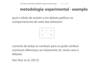 Luís Pedro | UA | DeCA | MCMM | Projeto de dissertação

01 11 2013

metodologia: experimental - exemplo
qual o efeito de assistir a um debate político no
comportamento de voto dos eleitores?
!
!
!

controlo de todas as variáveis para se poder atribuir
eventuais diferenças ao tratamento (X, neste caso o
debate)
Van Peer et al. (2012)

 