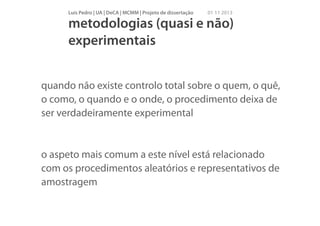 Luís Pedro | UA | DeCA | MCMM | Projeto de dissertação

01 11 2013

metodologias (quasi e não)
experimentais
quando não existe controlo total sobre o quem, o quê,
o como, o quando e o onde, o procedimento deixa de
ser verdadeiramente experimental
!

o aspeto mais comum a este nível está relacionado
com os procedimentos aleatórios e representativos de
amostragem

 