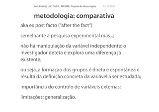 Luís Pedro | UA | DeCA | MCMM | Projeto de dissertação

01 11 2013

metodologia: comparativa
aka ex post facto (“after the fact”)
semelhante à pesquisa experimental mas...;
não há manipulação da variável independente: o
investigador deteta e explora uma diferença já
existente;
ou seja, a formação dos grupos é direta e espontânea e
resulta da deﬁnição concreta da variável a ser estudada;
importância do controlo de variáveis externas;
limitações: generalização.

 