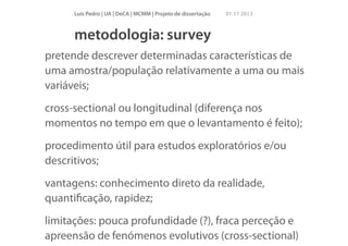 Luís Pedro | UA | DeCA | MCMM | Projeto de dissertação

01 11 2013

metodologia: survey
pretende descrever determinadas características de
uma amostra/população relativamente a uma ou mais
variáveis;
cross-sectional ou longitudinal (diferença nos
momentos no tempo em que o levantamento é feito);
procedimento útil para estudos exploratórios e/ou
descritivos;
vantagens: conhecimento direto da realidade,
quantiﬁcação, rapidez;
limitações: pouca profundidade (?), fraca perceção e
apreensão de fenómenos evolutivos (cross-sectional)

 