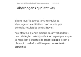 Luís Pedro | UA | DeCA | MCMM | Projeto de dissertação

01 11 2013

abordagens qualitativas

alguns investigadores tentam emular as
abordagens quantitativas procurando, por
exemplo, resultados generalizáveis
no entanto, a grande maioria dos investigadores
que privilegiam este tipo de abordagem preocupase mais com a questão da autenticidade e com a
obtenção de dados válidos para um contexto
especíﬁco

 