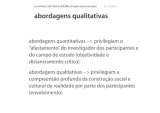 Luís Pedro | UA | DeCA | MCMM | Projeto de dissertação

01 11 2013

abordagens qualitativas

abordagens quantitativas --> privilegiam o
“afastamento” do investigador dos participantes e
do campo de estudo (objetividade e
distanciamento crítico)
abordagens qualitativas --> privilegiam a
compreensão profunda da construção social e
cultural da realidade por parte dos participantes
(envolvimento)

 