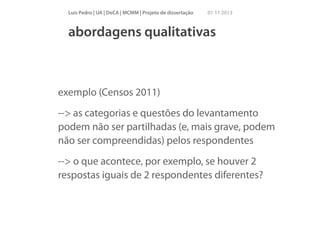 Luís Pedro | UA | DeCA | MCMM | Projeto de dissertação

01 11 2013

abordagens qualitativas

exemplo (Censos 2011)
--> as categorias e questões do levantamento
podem não ser partilhadas (e, mais grave, podem
não ser compreendidas) pelos respondentes
--> o que acontece, por exemplo, se houver 2
respostas iguais de 2 respondentes diferentes?

 