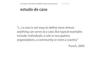 Luís Pedro | UA | DeCA | MCMM | Projeto de dissertação

01 11 2013

estudo de caso

“(...) a case is not easy to deﬁne since almost
anything can serve as a case. But typical examples
include: individuals, a role or occupation,
organizations, a community or even a country”
Punch, 2005

 