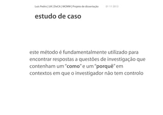 Luís Pedro | UA | DeCA | MCMM | Projeto de dissertação

01 11 2013

estudo de caso

este método é fundamentalmente utilizado para
encontrar respostas a questões de investigação que
contenham um “como” e um “porquê” em
contextos em que o investigador não tem controlo

 