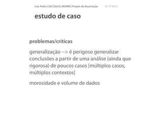 Luís Pedro | UA | DeCA | MCMM | Projeto de dissertação

01 11 2013

estudo de caso

problemas/críticas
generalização --> é perigoso generalizar
conclusões a partir de uma análise (ainda que
rigorosa) de poucos casos [múltiplos casos,
múltiplos contextos]
morosidade e volume de dados

 