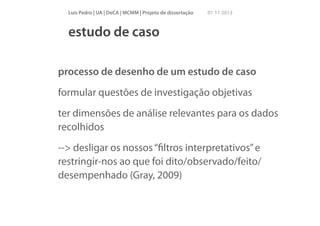 Luís Pedro | UA | DeCA | MCMM | Projeto de dissertação

01 11 2013

estudo de caso
processo de desenho de um estudo de caso
formular questões de investigação objetivas
ter dimensões de análise relevantes para os dados
recolhidos
--> desligar os nossos “ﬁltros interpretativos” e
restringir-nos ao que foi dito/observado/feito/
desempenhado (Gray, 2009)

 