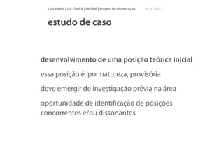 Luís Pedro | UA | DeCA | MCMM | Projeto de dissertação

01 11 2013

estudo de caso

desenvolvimento de uma posição teórica inicial
essa posição é, por natureza, provisória
deve emergir de investigação prévia na área
oportunidade de identiﬁcação de posições
concorrentes e/ou dissonantes

 