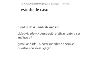 Luís Pedro | UA | DeCA | MCMM | Projeto de dissertação

01 11 2013

estudo de caso

escolha da unidade de análise
objetividade --> o que está, efetivamente, a ser
analisado?
granularidade --> correspondência com as
questões de investigação

 