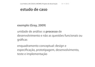 Luís Pedro | UA | DeCA | MCMM | Projeto de dissertação

01 11 2013

estudo de caso

exemplo (Gray, 2009)
unidade de análise: o processo de
desenvolvimento e não as questões funcionais ou
gráﬁcas
enquadramento conceptual: design e
especiﬁcação, prototipagem, desenvolvimento,
teste e implementação

 
