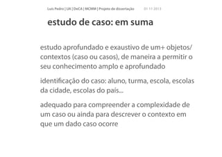 Luís Pedro | UA | DeCA | MCMM | Projeto de dissertação

01 11 2013

estudo de caso: em suma
estudo aprofundado e exaustivo de um+ objetos/
contextos (caso ou casos), de maneira a permitir o
seu conhecimento amplo e aprofundado
identiﬁcação do caso: aluno, turma, escola, escolas
da cidade, escolas do país...
adequado para compreender a complexidade de
um caso ou ainda para descrever o contexto em
que um dado caso ocorre

 