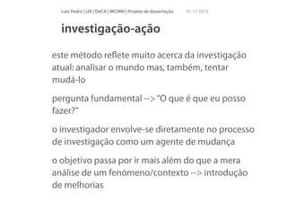 Luís Pedro | UA | DeCA | MCMM | Projeto de dissertação

01 11 2013

investigação-ação
este método reﬂete muito acerca da investigação
atual: analisar o mundo mas, também, tentar
mudá-lo
pergunta fundamental --> “O que é que eu posso
fazer?”
o investigador envolve-se diretamente no processo
de investigação como um agente de mudança
o objetivo passa por ir mais além do que a mera
análise de um fenómeno/contexto --> introdução
de melhorias

 