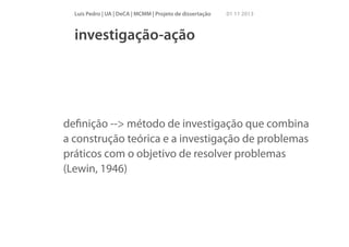 Luís Pedro | UA | DeCA | MCMM | Projeto de dissertação

01 11 2013

investigação-ação

deﬁnição --> método de investigação que combina
a construção teórica e a investigação de problemas
práticos com o objetivo de resolver problemas
(Lewin, 1946)

 