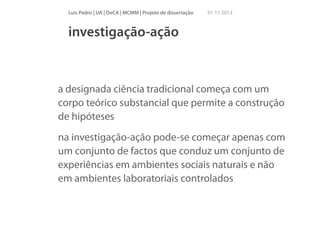 Luís Pedro | UA | DeCA | MCMM | Projeto de dissertação

01 11 2013

investigação-ação

a designada ciência tradicional começa com um
corpo teórico substancial que permite a construção
de hipóteses
na investigação-ação pode-se começar apenas com
um conjunto de factos que conduz um conjunto de
experiências em ambientes sociais naturais e não
em ambientes laboratoriais controlados

 