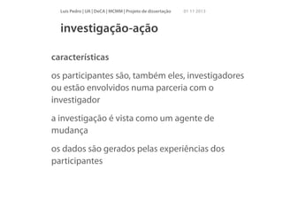 Luís Pedro | UA | DeCA | MCMM | Projeto de dissertação

01 11 2013

investigação-ação
características
os participantes são, também eles, investigadores
ou estão envolvidos numa parceria com o
investigador
a investigação é vista como um agente de
mudança
os dados são gerados pelas experiências dos
participantes

 