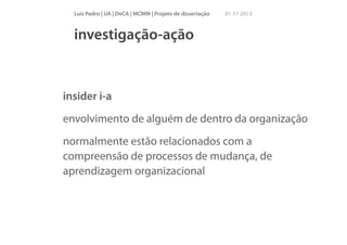 Luís Pedro | UA | DeCA | MCMM | Projeto de dissertação

01 11 2013

investigação-ação

insider i-a
envolvimento de alguém de dentro da organização
normalmente estão relacionados com a
compreensão de processos de mudança, de
aprendizagem organizacional

 