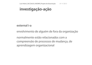 Luís Pedro | UA | DeCA | MCMM | Projeto de dissertação

01 11 2013

investigação-ação

external i-a
envolvimento de alguém de fora da organização
normalmente estão relacionados com a
compreensão de processos de mudança, de
aprendizagem organizacional

 