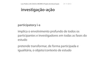 Luís Pedro | UA | DeCA | MCMM | Projeto de dissertação

01 11 2013

investigação-ação

participatory i-a
implica o envolvimento profundo de todos os
participantes e investigadores em todas as fases do
estudo
pretende transformar, de forma participada e
igualitária, o objeto/contexto de estudo

 