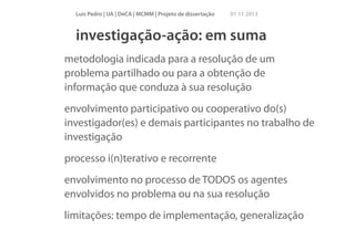 Luís Pedro | UA | DeCA | MCMM | Projeto de dissertação

01 11 2013

investigação-ação: em suma
metodologia indicada para a resolução de um
problema partilhado ou para a obtenção de
informação que conduza à sua resolução
envolvimento participativo ou cooperativo do(s)
investigador(es) e demais participantes no trabalho de
investigação
processo i(n)terativo e recorrente
envolvimento no processo de TODOS os agentes
envolvidos no problema ou na sua resolução
limitações: tempo de implementação, generalização

 