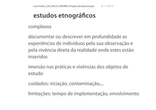 Luís Pedro | UA | DeCA | MCMM | Projeto de dissertação

01 11 2013

estudos etnográﬁcos
complexos
documentar ou descrever em profundidade as
experiências de indivíduos pela sua observação e
pela vivência direta da realidade onde estes estão
inseridos
imersão nas práticas e vivências dos objetos de
estudo
cuidados: viciação, contaminação,...
limitações: tempo de implementação, envolvimento

 