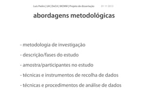 Luís Pedro | UA | DeCA | MCMM | Projeto de dissertação

01 11 2013

abordagens metodológicas

- metodologia de investigação
- descrição/fases do estudo
- amostra/participantes no estudo
- técnicas e instrumentos de recolha de dados
- técnicas e procedimentos de análise de dados

 