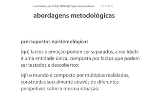 Luís Pedro | UA | DeCA | MCMM | Projeto de dissertação

01 11 2013

abordagens metodológicas

pressupostos epistemológicos
(qn) factos e emoção podem ser separados, a realidade
é uma entidade única, composta por factos que podem
ser testados e descobertos;
(ql) o mundo é composto por múltiplas realidades,
construídas socialmente através de diferentes
perspetivas sobre a mesma situação.

 