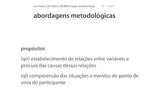 Luís Pedro | UA | DeCA | MCMM | Projeto de dissertação

01 11 2013

abordagens metodológicas

propósitos
(qn) estabelecimento de relações entre variáveis e
procura das causas dessas relações
(ql) compreensão das situações e eventos do ponto de
vista do participante

 
