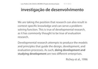 Luís Pedro | UA | DeCA | MCMM | Projeto de dissertação

15 11 2013

investigação de desenvolvimento
!

We are taking the position that research can also result in
context-speciﬁc knowledge and can serve a problemsolving function. This is true of developmental research,
as it has commonly thought to be true of evaluation
research.
Developmental research attempts to produce the models
and principles that guide the design, development, and
evaluation processes. As such, doing development and
studying development are two diﬀerent enterprises.
Richey et al., 1996

 