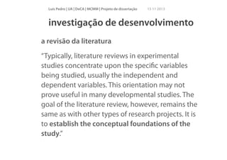 Luís Pedro | UA | DeCA | MCMM | Projeto de dissertação

15 11 2013

investigação de desenvolvimento
a revisão da literatura
“Typically, literature reviews in experimental
studies concentrate upon the speciﬁc variables
being studied, usually the independent and
dependent variables. This orientation may not
prove useful in many developmental studies. The
goal of the literature review, however, remains the
same as with other types of research projects. It is
to establish the conceptual foundations of the
study.”

 
