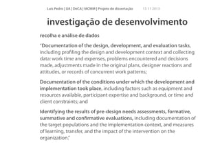 Luís Pedro | UA | DeCA | MCMM | Projeto de dissertação

15 11 2013

investigação de desenvolvimento
recolha e análise de dados
“Documentation of the design, development, and evaluation tasks,
including proﬁling the design and development context and collecting
data: work time and expenses, problems encountered and decisions
made, adjustments made in the original plans, designer reactions and
attitudes, or records of concurrent work patterns;
Documentation of the conditions under which the development and
implementation took place, including factors such as equipment and
resources available, participant expertise and background, or time and
client constraints; and
Identifying the results of pre-design needs assessments, formative,
summative and conﬁrmative evaluations, including documentation of
the target populations and the implementation context, and measures
of learning, transfer, and the impact of the intervention on the
organization.”

 