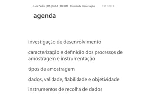 Luís Pedro | UA | DeCA | MCMM | Projeto de dissertação

15 11 2013

agenda

investigação de desenvolvimento
caracterização e deﬁnição dos processos de
amostragem e instrumentação
tipos de amostragem
dados, validade, ﬁabilidade e objetividade
instrumentos de recolha de dados

 
