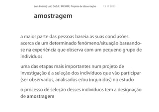 Luís Pedro | UA | DeCA | MCMM | Projeto de dissertação

15 11 2013

amostragem
!

a maior parte das pessoas baseia as suas conclusões
acerca de um determinado fenómeno/situação baseandose na experiência que observa com um pequeno grupo de
indivíduos
uma das etapas mais importantes num projeto de
investigação é a seleção dos indivíduos que vão participar
(ser observados, analisados e/ou inquiridos) no estudo
o processo de seleção desses indivíduos tem a designação
de amostragem

 
