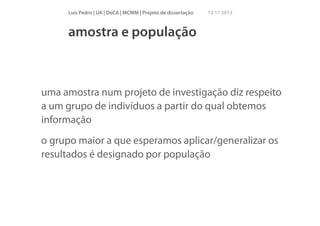 Luís Pedro | UA | DeCA | MCMM | Projeto de dissertação

15 11 2013

amostra e população

uma amostra num projeto de investigação diz respeito
a um grupo de indivíduos a partir do qual obtemos
informação
o grupo maior a que esperamos aplicar/generalizar os
resultados é designado por população

 
