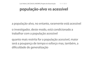 Luís Pedro | UA | DeCA | MCMM | Projeto de dissertação

15 11 2013

população-alvo vs acessível

a população-alvo, no entanto, raramente está acessível
o investigador, deste modo, está condicionado a
trabalhar com a população acessível
quanto mais restrita for a população acessível, maior
será a poupança de tempo e esforço mas, também, a
diﬁculdade de generalização

 