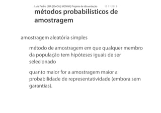 Luís Pedro | UA | DeCA | MCMM | Projeto de dissertação

15 11 2013

métodos probabilísticos de
amostragem
amostragem aleatória simples
método de amostragem em que qualquer membro
da população tem hipóteses iguais de ser
selecionado
quanto maior for a amostragem maior a
probabilidade de representatividade (embora sem
garantias).

 