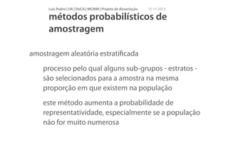 Luís Pedro | UA | DeCA | MCMM | Projeto de dissertação

15 11 2013

métodos probabilísticos de
amostragem
amostragem aleatória estratiﬁcada
processo pelo qual alguns sub-grupos - estratos são selecionados para a amostra na mesma
proporção em que existem na população
este método aumenta a probabilidade de
representatividade, especialmente se a população
não for muito numerosa

 