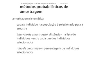 Luís Pedro | UA | DeCA | MCMM | Projeto de dissertação

15 11 2013

métodos probabilísticos de
amostragem
amostragem sistemática
cada n indivíduo na população é selecionado para a
amostra
intervalo de amostragem: distância - na lista de
indivíduos - entre cada um dos indivíduos
selecionados
ratio de amostragem: percentagem de indivíduos
selecionados

 