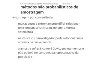 Luís Pedro | UA | DeCA | MCMM | Projeto de dissertação

15 11 2013

métodos não probabilísticos de
amostragem
amostragem por conveniência
muitas vezes é extremamente difícil selecionar
uma amostra aleatória ou até uma amostra
sistemática
nestes casos, o investigador pode selecionar uma
amostra de conveniência
a amostra sofrerá, como é óbvio, enviesamentos e
não poderá ser considerada representativa da
população

 