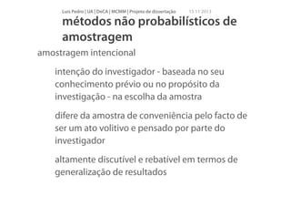 Luís Pedro | UA | DeCA | MCMM | Projeto de dissertação

15 11 2013

métodos não probabilísticos de
amostragem
amostragem intencional
intenção do investigador - baseada no seu
conhecimento prévio ou no propósito da
investigação - na escolha da amostra
difere da amostra de conveniência pelo facto de
ser um ato volitivo e pensado por parte do
investigador
altamente discutível e rebatível em termos de
generalização de resultados

 