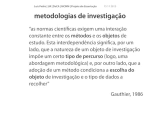 Luís Pedro | UA | DeCA | MCMM | Projeto de dissertação

15 11 2013

metodologias de investigação
“as normas cientíﬁcas exigem uma interação
constante entre os métodos e os objetos de
estudo. Esta interdependência signiﬁca, por um
lado, que a natureza de um objeto de investigação
impõe um certo tipo de percurso (logo, uma
abordagem metodológica) e, por outro lado, que a
adoção de um método condiciona a escolha do
objeto de investigação e o tipo de dados a
recolher”
Gauthier, 1986

 