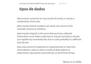 Luís Pedro | UA | DeCA | MCMM | Projeto de dissertação

15 11 2013

tipos de dados
!

data may be numerical, or may consist of words, or may be a
combination of the two;
data may be neither numbers nor words, but consist of, for
example, pictures or artefacts;
data may be ‘original’, in the sense that you have collected
information never before collected; or may be ‘secondary’, already
put together by somebody else, but re-used, probably in a diﬀerent
way, by you;
data may consist of responses to a questionnaire or interview
transcriptions, notes or other records of observations or
experiments, documents and materials, or all of these things.

Blaxter et al. (2006)

 