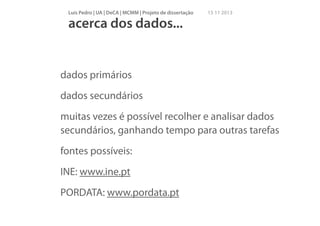 Luís Pedro | UA | DeCA | MCMM | Projeto de dissertação

15 11 2013

acerca dos dados...

dados primários
dados secundários
muitas vezes é possível recolher e analisar dados
secundários, ganhando tempo para outras tarefas
fontes possíveis:
INE: www.ine.pt
PORDATA: www.pordata.pt

 
