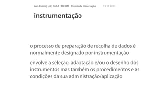 Luís Pedro | UA | DeCA | MCMM | Projeto de dissertação

15 11 2013

instrumentação

o processo de preparação de recolha de dados é
normalmente designado por instrumentação
envolve a seleção, adaptação e/ou o desenho dos
instrumentos mas também os procedimentos e as
condições da sua administração/aplicação

 
