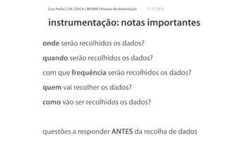 Luís Pedro | UA | DeCA | MCMM | Projeto de dissertação

15 11 2013

instrumentação: notas importantes
onde serão recolhidos os dados?
quando serão recolhidos os dados?
com que frequência serão recolhidos os dados?
quem vai recolher os dados?
como vão ser recolhidos os dados?
!

questões a responder ANTES da recolha de dados

 