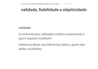 Luís Pedro | UA | DeCA | MCMM | Projeto de dissertação

15 11 2013

validade, ﬁabilidade e objetividade

validade
os instrumentos utilizados medem exatamente o
que é suposto medirem?
inﬂuência direta nas inferências feitas a partir dos
dados recolhidos

 