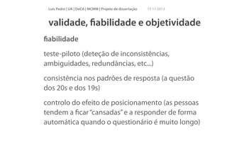 Luís Pedro | UA | DeCA | MCMM | Projeto de dissertação

15 11 2013

validade, ﬁabilidade e objetividade
ﬁabilidade
teste-piloto (deteção de inconsistências,
ambiguidades, redundâncias, etc...)
consistência nos padrões de resposta (a questão
dos 20s e dos 19s)
controlo do efeito de posicionamento (as pessoas
tendem a ﬁcar “cansadas” e a responder de forma
automática quando o questionário é muito longo)
!

 